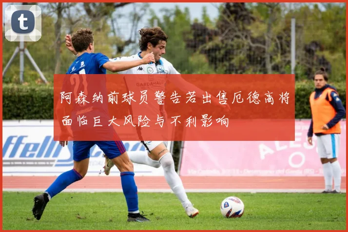 阿森纳前球员警告若出售厄德高将面临巨大风险与不利影响