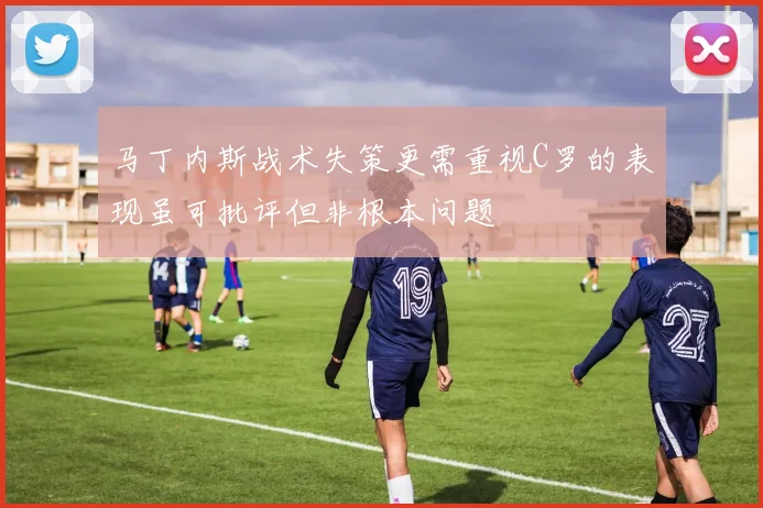马丁内斯战术失策更需重视C罗的表现虽可批评但非根本问题