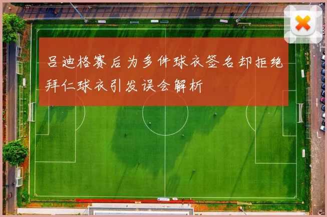 吕迪格赛后为多件球衣签名却拒绝拜仁球衣引发误会解析