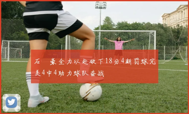 石洺豪全力以赴砍下18分4断罚球完美4中4助力球队奋战