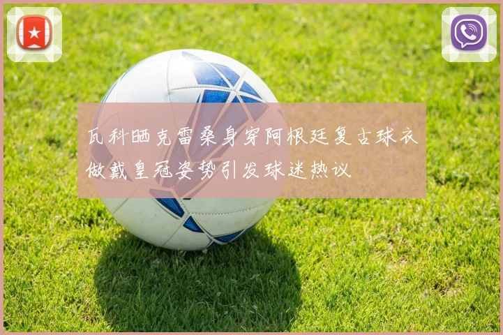 瓦科晒克雷桑身穿阿根廷复古球衣做戴皇冠姿势引发球迷热议