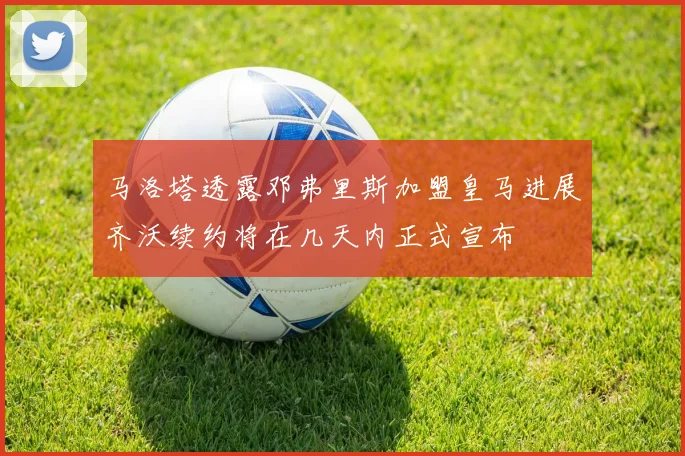 马洛塔透露邓弗里斯加盟皇马进展齐沃续约将在几天内正式宣布