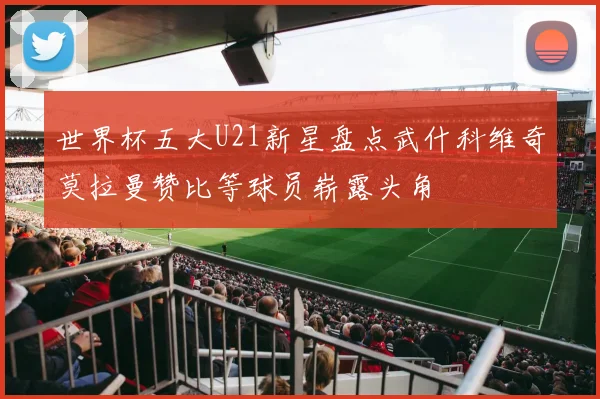 世界杯五大U21新星盘点武什科维奇莫拉曼赞比等球员崭露头角