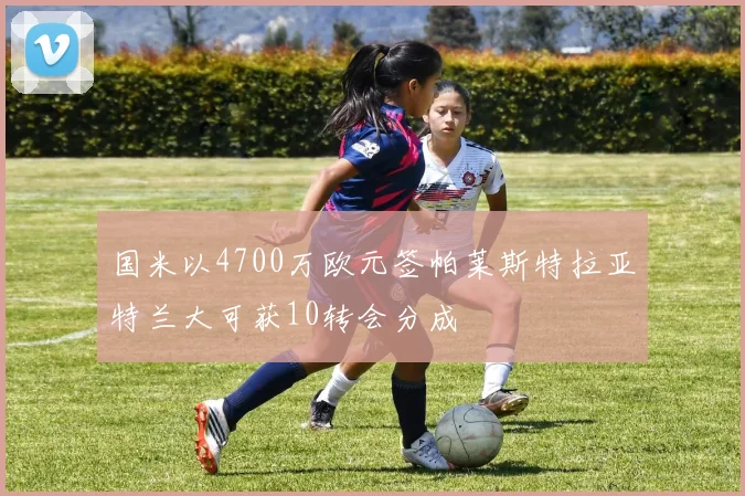国米以4700万欧元签帕莱斯特拉亚特兰大可获10转会分成