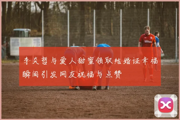 李炎哲与爱人甜蜜领取结婚证幸福瞬间引发网友祝福与点赞
