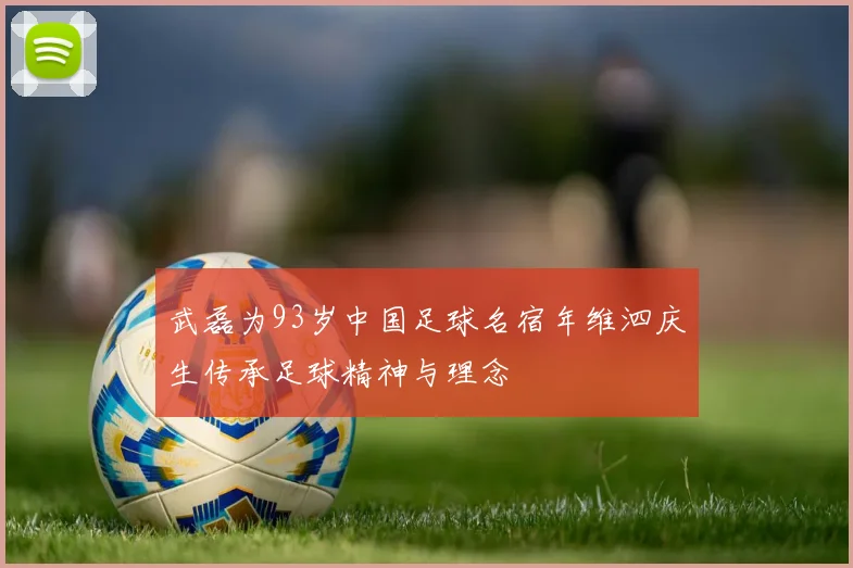 武磊为93岁中国足球名宿年维泗庆生传承足球精神与理念