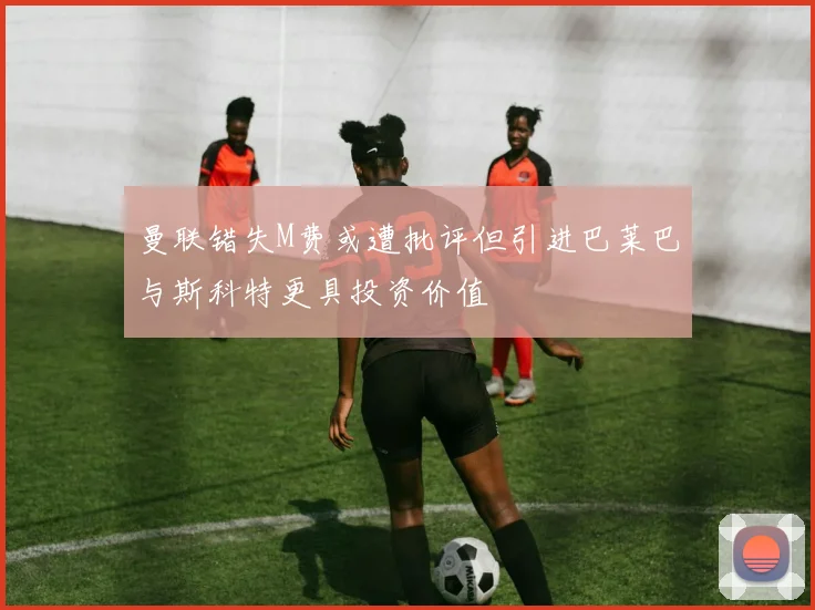 曼联错失M费或遭批评但引进巴莱巴与斯科特更具投资价值
