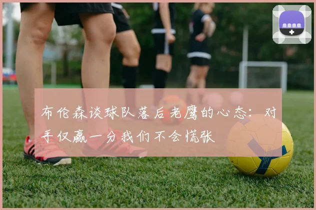 布伦森谈球队落后老鹰的心态：对手仅赢一分我们不会慌张
