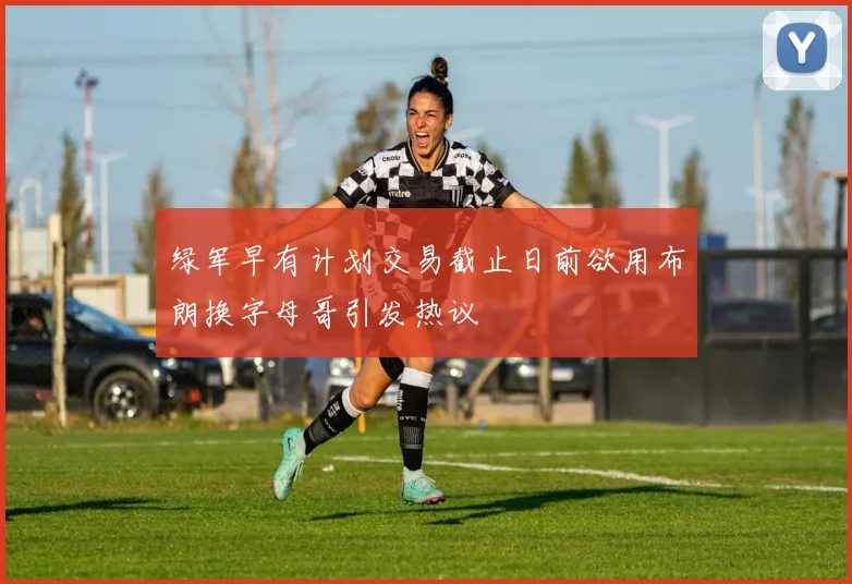 绿军早有计划交易截止日前欲用布朗换字母哥引发热议