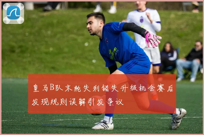 皇马B队末轮失利错失升级机会赛后发现规则误解引发争议