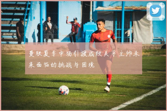 曼联夏季中场引援成败关乎主帅未来面临的挑战与困境