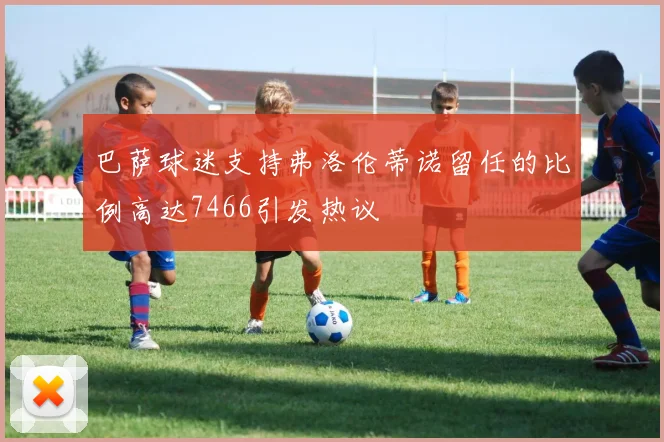 巴萨球迷支持弗洛伦蒂诺留任的比例高达7466引发热议