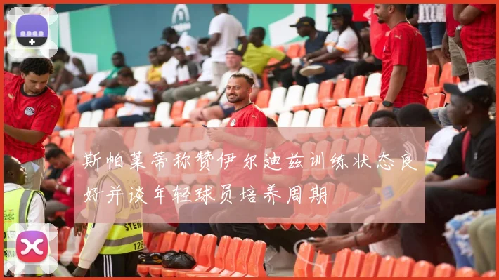 斯帕莱蒂称赞伊尔迪兹训练状态良好并谈年轻球员培养周期
