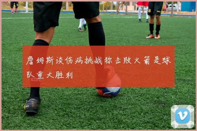 詹姆斯谈伤病挑战称击败火箭是球队重大胜利