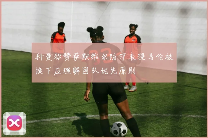 科曼称赞萨默维尔防守表现马伦被换下应理解团队优先原则