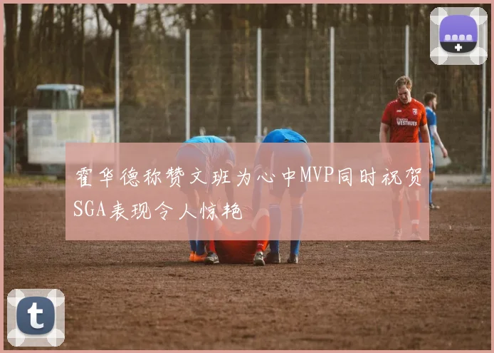 霍华德称赞文班为心中MVP同时祝贺SGA表现令人惊艳