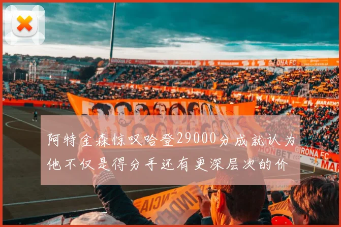 阿特金森惊叹哈登29000分成就认为他不仅是得分手还有更深层次的价值