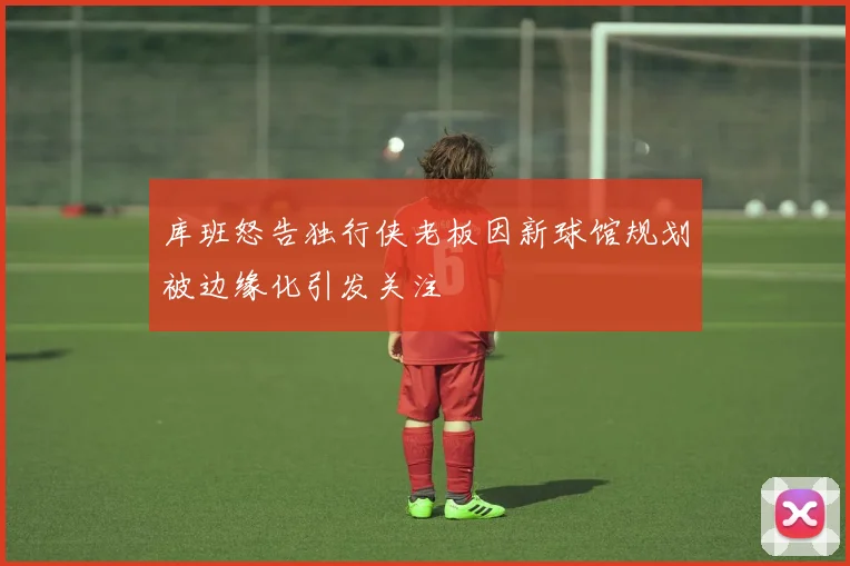 库班怒告独行侠老板因新球馆规划被边缘化引发关注