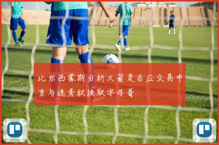 比尔西蒙斯分析火箭是否应交易申京与选秀权换取字母哥